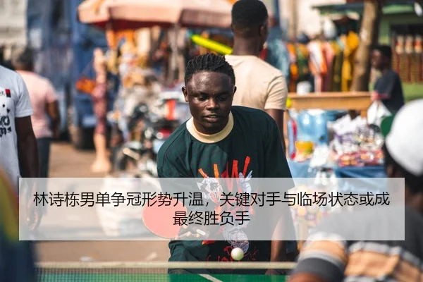 林诗栋男单争冠形势升温，关键对手与临场状态或成最终胜负手